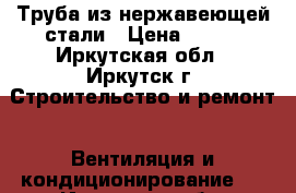 Труба из нержавеющей стали › Цена ­ 300 - Иркутская обл., Иркутск г. Строительство и ремонт » Вентиляция и кондиционирование   . Иркутская обл.